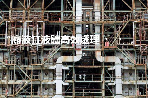 “廢液缸液體高效處理，環(huán)保新篇章開啟！”